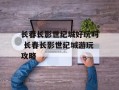 长春长影世纪城好玩吗 长春长影世纪城游玩攻略