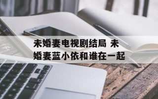 未婚妻电视剧结局 未婚妻蓝小依和谁在一起