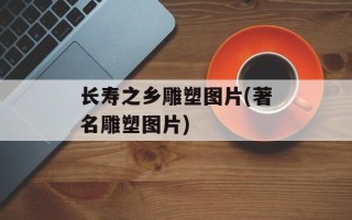 长寿之乡雕塑图片(著名雕塑图片)
