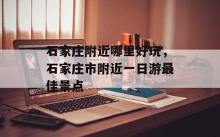 石家庄附近哪里好玩，石家庄市附近一日游最佳景点