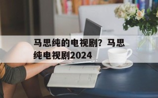 马思纯的电视剧？马思纯电视剧2024