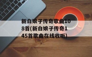 新白娘子传奇歌曲108首(新白娘子传奇145首歌曲在线收听)