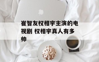 崔智友权相宇主演的电视剧 权相宇真人有多帅