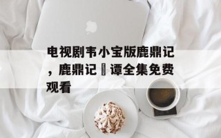 电视剧韦小宝版鹿鼎记，鹿鼎记靘谭全集免费观看