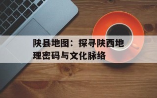 陕县地图：探寻陕西地理密码与文化脉络