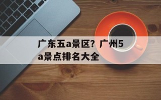 广东五a景区？广州5a景点排名大全
