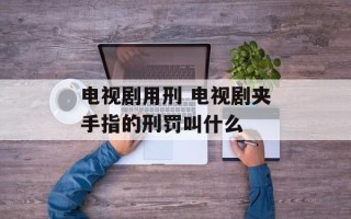 电视剧用刑 电视剧夹手指的刑罚叫什么
