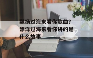 飘扬过海来看你歌曲？漂洋过海来看你讲的是什么故事