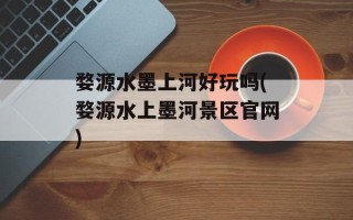 婺源水墨上河好玩吗(婺源水上墨河景区官网)