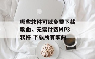 哪些软件可以免费下载歌曲，无需付费MP3软件 下载所有歌曲