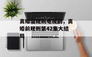 离婚潜规则电视剧，离婚前规则第42集大结局