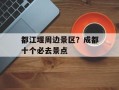 都江堰周边景区？成都十个必去景点