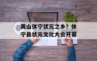 黄山休宁状元之乡？休宁县状元文化大会开幕