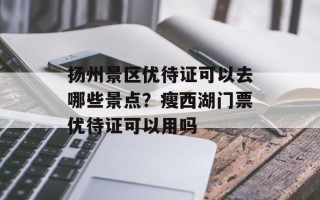 扬州景区优待证可以去哪些景点？瘦西湖门票优待证可以用吗