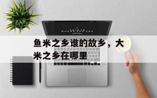 鱼米之乡谁的故乡，大米之乡在哪里