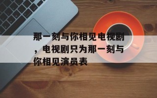 那一刻与你相见电视剧，电视剧只为那一刻与你相见演员表