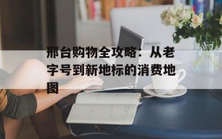 邢台购物全攻略：从老字号到新地标的消费地图