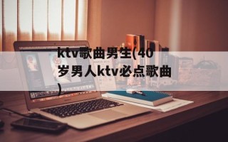 ktv歌曲男生(40岁男人ktv必点歌曲)
