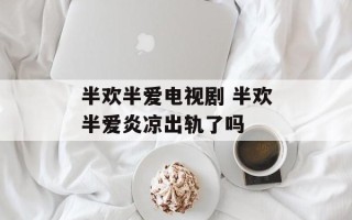 半欢半爱电视剧 半欢半爱炎凉出轨了吗