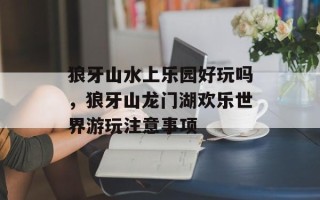 狼牙山水上乐园好玩吗，狼牙山龙门湖欢乐世界游玩注意事项