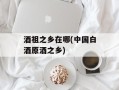 酒祖之乡在哪(中国白酒原酒之乡)