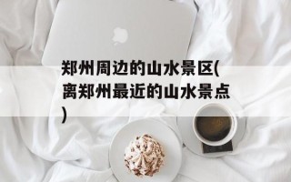 郑州周边的山水景区(离郑州最近的山水景点)
