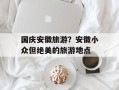 国庆安徽旅游？安徽小众但绝美的旅游地点