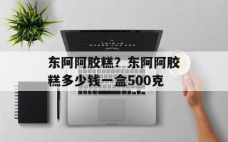 东阿阿胶糕？东阿阿胶糕多少钱一盒500克