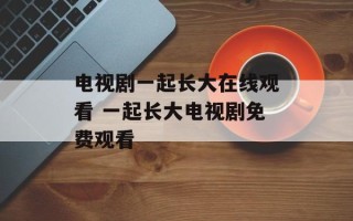 电视剧一起长大在线观看 一起长大电视剧免费观看