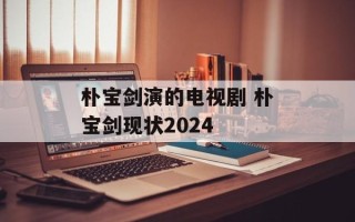 朴宝剑演的电视剧 朴宝剑现状2024
