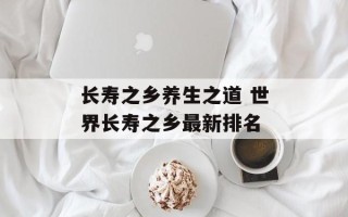 长寿之乡养生之道 世界长寿之乡最新排名
