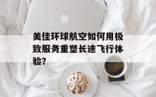美佳环球航空如何用极致服务重塑长途飞行体验？