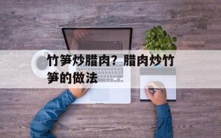 竹笋炒腊肉？腊肉炒竹笋的做法