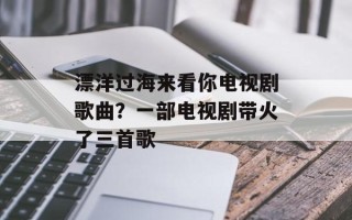 漂洋过海来看你电视剧歌曲？一部电视剧带火了三首歌