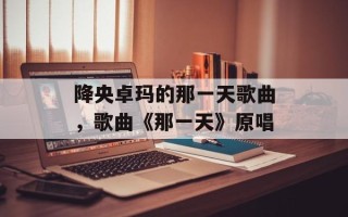 降央卓玛的那一天歌曲，歌曲《那一天》原唱