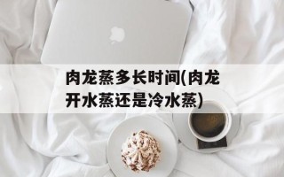 肉龙蒸多长时间(肉龙开水蒸还是冷水蒸)
