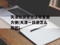 天津旅游景点住哪里最方便(天津一日游怎么报团)