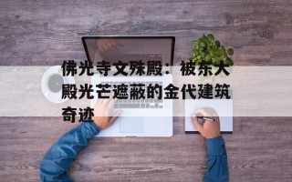 佛光寺文殊殿：被东大殿光芒遮蔽的金代建筑奇迹