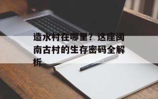 造水村在哪里？这座闽南古村的生存密码全解析