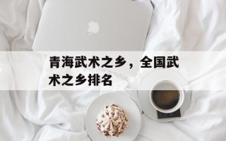 青海武术之乡，全国武术之乡排名