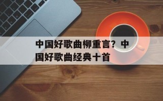 中国好歌曲柳重言？中国好歌曲经典十首