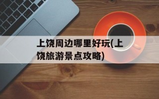 上饶周边哪里好玩(上饶旅游景点攻略)