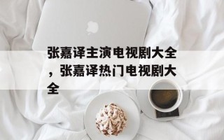 张嘉译主演电视剧大全，张嘉译热门电视剧大全