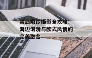 青岛婚纱摄影全攻略：海边浪漫与欧式风情的完美融合