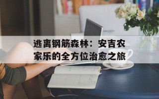 逃离钢筋森林：安吉农家乐的全方位治愈之旅