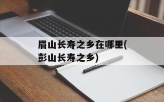 眉山长寿之乡在哪里(彭山长寿之乡)