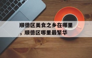 顺德区美食之乡在哪里，顺德区哪里最繁华