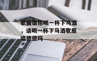 歌曲请你喝一杯下马酒，请喝一杯下马酒歌原唱德德玛
