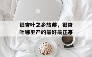 银杏叶之乡旅游，银杏叶哪里产的最好最正宗