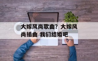 大嫁风尚歌曲？大嫁风尚插曲 我们结婚吧